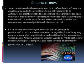 Destrucciones James también crackeó las computadoras de la NASA robando software por un valor aproximado de $ 1.7 millones. Segun el Departamento de Justicia, “entre el software robado se encontraba un programa utilizado para controlar el medio ambiente -temperatura y humedad- de la Estación Espacial Internacional”. La NASA se vio forzada a tener que paralizar 21 días sus computadoras y ocasionó pérdidas calculadas en $ 41 mil. Las intrusiones de Lamo mayormente consisten en “pruebas de penetración”, en las que encuentra defectos de seguridad, los explota y luego envia un informe a las compañías de sus vulnerabilidades. Sus logros incluyen Yahoo!, Bank of America, Citigroup y Cingular. Cuando los “whitehat hackers” son contratados por las compañías para hacer “pruebas de penetración” (penetration test) es legal.