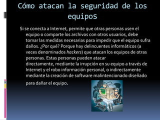 Cómo atacan la seguridad de los equiposSi se conecta a Internet, permite que otras personas usen el equipo o comparte los archivos con otros usuarios, debe tomar las medidas necesarias para impedir que el equipo sufra daños. ¿Por qué? Porque hay delincuentes informáticos (a veces denominados hackers) que atacan los equipos de otras personas. Estas personas pueden atacar directamente, mediante la irrupción en su equipo a través de Internet y el robo información personal, o indirectamente mediante la creación de software malintencionado diseñado para dañar el equipo.
