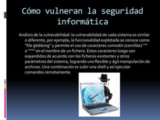 Cómo vulneran la seguridad informáticaAnálisis de la vulnerabilidad: la vulnerabilidad de cada sistema es similar o diferente, por ejemplo, la funcionalidad explotada se conoce como “file globbing” y permite el uso de caracteres comodín (comillas) “’” o “””” en el nombre de un fichero. Estos caracteres luego son expandidos de acuerdo con los ficheros existentes y otros parámetros del sistema, logrando una flexible y ágil manipulación de archivos. Una combinación es subir una shell y así ejecutar comandos remotamente.