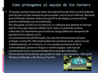 Como protegemos el equipo de los hackers  El equipo siempre tiene que tener activado el firewall. Esto cerrará todas las puertas que no sean necesarias para acceder a servicios en Internet. Recordar que el firewall o bastion reduce la superficie de ataque, ya que solo los puertos habilitados son los publicados.Por otra parte, el antivirus es esencial. Un software que detecte en tiempo real los virus que intenten infectar la Pc, hace a la salud de nuestro ordenador. Es importante que el antivirus tenga deteccion temprana de spyware (virus espias) y virus.Las actualizaciones de Microsoft, son otra herramienta esencial para proteger nuestra PC. Microsoft publica las actualizaciones, pero si no las implementamos, en un futuro, un virus puede aprovecharse de la vulnerabilidad y poner en riesgo en nuestro equipo. Este tipo de actualización hace a la proactividad de la salud del ordenador.Dentro de las herramientas que podemos bajar y usar tenemos : Microsoft Windows Defender y Ms Remove Tool Kit.