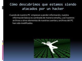 Cómo descubrimos que estamos siendo atacados por un hackerCuando de nuestro PC  empiezan a perder información, nuestra información básica es cambiada de manera extraña, y así nuestros archivos u otros elementos de nuestras cuentas y archivos del PC han sido modificados. 