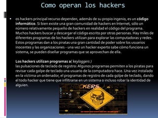 Como operan los hackersos hackers principal recurso dependen, además de su propio ingenio, es un código informático. Si bien existe una gran comunidad de hackers en Internet, sólo un número relativamente pequeño de hackers en realidad el código del programa. Muchos hackers buscar y descargar el código escrito por otras personas. Hay miles de diferentes programas de los hackers utilizan para explorar las computadoras y redes. Estos programas dan a los piratas una gran cantidad de poder sobre los usuarios inocentes y las organizaciones - una vez un hacker experto sabe cómo funciona un sistema, se pueden diseñar programas que se aprovechan de ella. Los hackers utilizan programas a( keyloggers ) las pulsaciones de teclado de registro: Algunos programas permiten a los piratas para revisar cada golpe de teclado una usuario de la computadora hace. Una vez instalado en la víctima un ordenador, el programas de registro de cada golpe de teclado, dando el todo hacker que tiene que infiltrarse en un sistema o incluso robar la identidad de alguien. 