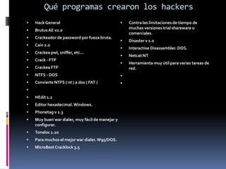 Qué programas crearon los hackersHack General                                                                                                        Brutus AE v2.0Crackeador de password por fueza bruta.                                                     Cain 2.0Crackea pwl, sniffer, etc...Crack - FTPCrackea FTPNTFS - DOSConvierte NTFS ( nt ) a dos ( FAT ) HEdit 1.2Editor hexadecimal. Windows.Phonetag v 1.3Muy buen war dialer, muy fácil de manejar y configurar.Toneloc 1.10Para muchos el mejor war dialer. W95/DOS.MicroBest Cracklock 3.5Contra las limitaciones de tiempo de muchas versiones trial shareware o comerciales.Disaster v 1.0Interactive Disassembler. DOS.Netcat NT Herramienta muy útil para varias tareas de red.  