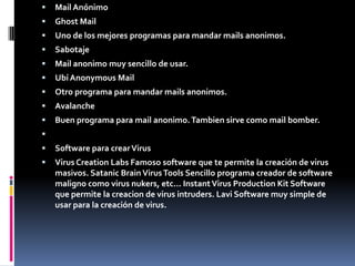 Mail AnónimoGhost MailUno de los mejores programas para mandar mails anonimos.SabotajeMail anonimo muy sencillo de usar.Ubí Anonymous MailOtro programa para mandar mails anonimos.AvalancheBuen programa para mail anonimo. Tambien sirve como mail bomber. Software para crear VirusVirus Creation Labs Famoso software que te permite la creación de virus masivos. Satanic Brain Virus Tools Sencillo programa creador de software maligno como virus nukers, etc... Instant Virus Production Kit Software que permite la creacion de virus intruders. Lavi Software muy simple de usar para la creación de virus.