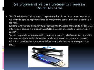 Qué programa sirve para proteger las memorias USB de los virus"Mx One Antivirus" sirve para para proteger los dispositivos como memorias USB y todo tipo de reproductores de MP3 y MP4 contra troyanos y todo tipo de virus.Mx One Antivirus se puede instalar tanto en tu PC, para protegerte de los USB infectados, como en el dispositivo USB en sí, para analizarlo si lo insertas en otro PC.Su uso no puede ser más sencillo. Una vez instalado, Mx One Antivirus analiza automáticamente cada dispositivo de almacenamiento que conectes a un USB. En cuestión de segundos te informará, todo sin que tengas que hacer nada.