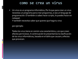 como se crea un virusUn virus es un programa informático, Por lo que para crear un virus necesitas un programa para crear programas, o sea un lenguaje de programación. O también si sabes hacer scripts, lo puedes hacer en notepad.Y también necesitas saber que quieres que haga tu viruspor ejemplo:Todos los virus tiene en común una característica, y es que crean efectos perniciosos. A continuación te presentamos la clasificación de los virus informáticos, basada en el daño que causan y efectos que provocan.