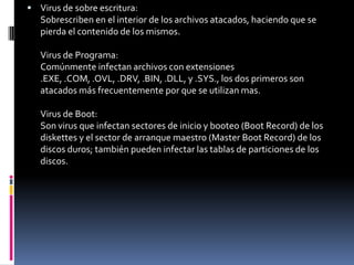 Virus de sobre escritura:Sobrescriben en el interior de los archivos atacados, haciendo que se pierda el contenido de los mismos.Virus de Programa:Comúnmente infectan archivos con extensiones .EXE, .COM, .OVL, .DRV, .BIN, .DLL, y .SYS., los dos primeros son atacados más frecuentemente por que se utilizan mas.Virus de Boot:Son virus que infectan sectores de inicio y booteo (Boot Record) de los diskettes y el sector de arranque maestro (Master Boot Record) de los discos duros; también pueden infectar las tablas de particiones de los discos.