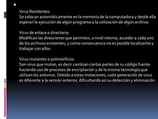 Virus Residentes:Se colocan automáticamente en la memoria de la computadora y desde ella esperan la ejecución de algún programa o la utilización de algún archivo.Virus de enlace o directorio:Modifican las direcciones que permiten, a nivel interno, acceder a cada uno de los archivos existentes, y como consecuencia no es posible localizarlos y trabajar con ellos.Virus mutantes o polimórficos:Son virus que mutan, es decir cambian ciertas partes de su código fuente haciendo uso de procesos de encriptación y de la misma tecnología que utilizan los antivirus. Debido a estas mutaciones, cada generación de virus es diferente a la versión anterior, dificultando así su detección y eliminación