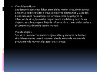 Virus falso o Hoax:Los denominados virus falsos en realidad no son virus, sino cadenas de mensajes distribuídas a través del correo electrónico y las redes. Estos mensajes normalmente informan acerca de peligros de infección de virus, los cuales mayormente son falsos y cuyo único objetivo es sobrecargar el flujo de información a través de las redes y el correo electrónico de todo el mundo.Virus Múltiples:Son virus que infectan archivos ejecutables y sectores de booteo simultáneamente, combinando en ellos la acción de los virus de programa y de los virus de sector de arranque.