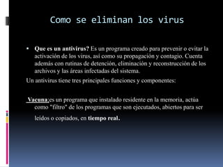 Como se eliminan los virusQue es un antivirus? Es un programa creado para prevenir o evitar la activación de los virus, así como su propagación y contagio. Cuenta además con rutinas de detención, eliminación y reconstrucción de los archivos y las áreas infectadas del sistema. Un antivirus tiene tres principales funciones y componentes: Vacuna;es un programa que instalado residente en la memoria, actúa como "filtro"de los programas que son ejecutados, abiertos para ser leídos o copiados, en tiempo real. 