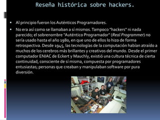 Reseña histórica sobre hackers. Al principio fueron los Auténticos Programadores.No era así como se llamaban a sí mismos. Tampoco "hackers" ni nada parecido; el sobrenombre "Auténtico Programador" (Real Programmer) no sería usado hasta el año 1980, en que uno de ellos lo hizo de forma retrospectiva. Desde 1945, las tecnologías de la computación habían atraído a muchos de los cerebros más brillantes y creativos del mundo. Desde el primer computador ENIAC de Eckert y Mauchly, existió una cultura técnica de cierta continuidad, consciente de sí misma, compuesta por programadores entusiastas; personas que creaban y manipulaban software por pura diversión.