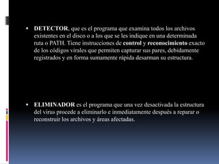 DETECTOR, que es el programa que examina todos los archivos existentes en el disco o a los que se les indique en una determinada ruta o PATH. Tiene instrucciones de control y reconocimiento exacto de los códigos virales que permiten capturar sus pares, debidamente registrados y en forma sumamente rápida desarman su estructura. ELIMINADOR es el programa que una vez desactivada la estructura del virus procede a eliminarlo e inmediatamente después a reparar o reconstruir los archivos y áreas afectadas. 