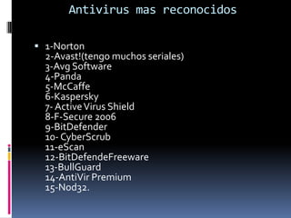 Antivirus mas reconocidos1-Norton2-Avast!(tengo muchos seriales)3-Avg Software4-Panda5-McCaffe6-Kaspersky 7- Active Virus Shield8-F-Secure 20069-BitDefender 10- CyberScrub11-eScan12-BitDefendeFreeware13-BullGuard14-AntiVir Premium15-Nod32.
