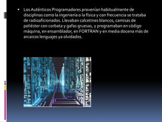 Los Auténticos Programadores provenían habitualmente de disciplinas como la ingeniería o la física y con frecuencia se trataba de radioaficionados. Llevaban calcetines blancos, camisas de poliéster con corbata y gafas gruesas, y programaban en código máquina, en ensamblador, en FORTRAN y en media docena más de arcaicos lenguajes ya olvidados.