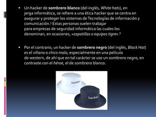 Un hacker de sombrero blanco (del inglés, White hats), en jerga informática, se refiere a una ética hacker que se centra en asegurar y proteger los sistemas de Tecnologías de información y comunicación.5 Estas personas suelen trabajar para empresas de seguridad informática las cuales los denominan, en ocasiones, «zapatillas o equipos tigre».6Por el contrario, un hacker de sombrero negro (del inglés, Black Hat) es el villano o chico malo, especialmente en una película de western, de ahí que en tal carácter se use un sombrero negro, en contraste con el héroe, el de sombrero blanco.