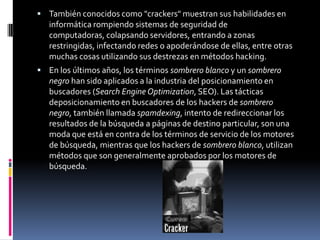 También conocidos como "crackers" muestran sus habilidades en informática rompiendo sistemas de seguridad de computadoras, colapsando servidores, entrando a zonas restringidas, infectando redes o apoderándose de ellas, entre otras muchas cosas utilizando sus destrezas en métodos hacking.En los últimos años, los términos sombrero blanco y un sombrero negro han sido aplicados a la industria del posicionamiento en buscadores (Search Engine Optimization, SEO). Las tácticas deposicionamiento en buscadores de los hackers de sombrero negro, también llamada spamdexing, intento de redireccionar los resultados de la búsqueda a páginas de destino particular, son una moda que está en contra de los términos de servicio de los motores de búsqueda, mientras que los hackers de sombrero blanco, utilizan métodos que son generalmente aprobados por los motores de búsqueda.
