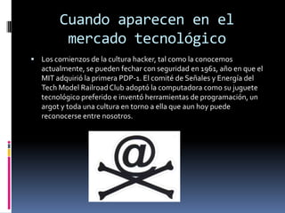 Cuando aparecen en el  mercado tecnológicoLos comienzos de la cultura hacker, tal como la conocemos actualmente, se pueden fechar con seguridad en 1961, año en que el MIT adquirió la primera PDP-1. El comité de Señales y Energía del Tech Model Railroad Club adoptó la computadora como su juguete tecnológico preferido e inventó herramientas de programación, un argot y toda una cultura en torno a ella que aun hoy puede reconocerse entre nosotros.