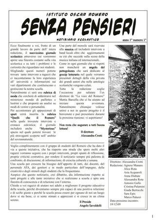 ISTITUTO OSCAR ROMERO




        SENZA PENSIERI
Ecco finalmente a voi, frutto di un
                                          NOTIZIARIO SCOLASTICO

                                           Una parte del mensile sarà riservata
                                                                                              anno 1° numero 1°

grande lavoro da parte dell’ intera        alla musica ed includerà interviste a
redazione, il nuovissimo giornale          band locali oltre che aggiornamenti
scolastico attraverso cui vorremmo         su ciò che succede sulla scena della
aprire una finestra costante sulla vita    musica italiana ed internazionale.
scolastica e su tutti i problemi e le      Come in ogni giornale che si rispetti
curiosità che riguardano noi studenti.     non mancherà un angolo del
Sfogliando questi numeri potrete           pettegolezzo che sarà dedicato al
trovare tante interviste a ragazzi che     gossip letterario nel quale verranno
ci racconteranno la loro esperienza        presentati dettagli della vita privata
all’ università o informazioni sui         dei grandi autori che nelle antologie
vari dipartimenti che costituiscono e      scolastiche vengono celati.
gestiscono la nostra scuola.               Tutta     la     redazione      coglie
Naturalmente ci sarà una rubrica di        l’occasione per salutare l’ex
moda che cercherà di addentrarsi nel       direttore de “La voce del Romero”
misterioso mondo di paillettes e           Mattia Barcella che ci ha aiutato ad
lustrini e che proporrà un analisi su      iniziare      questa        avventura.
modi di vestire e personalità.             Naturalmente chiunque volesse
Per accontentare gli appassionati di       unirsi a noi in questo progetto è il
sport verrà inserita la rubrica            benvenuto e può presentarsi durante
“Quelli      che      il     Romero”       la prossima riunione: vi aspettiamo!
nella quale troverete interviste e
cronaca calcistica; il giornale            Non resta che augurare a tutti buona
includerà anche          “Mysterious”      lettura!
spazio nel quale potrete trovare le                        Il direttore
più stravaganti scoperte nell’ ambito                      Alessandra Crotti
del sovrannaturale.

Voglio complimentarmi con il gruppo di studenti del Romero che ha dato il
via a questa iniziativa, che ha riaperto una strada che spero molti altri
ragazzi vorranno seguire con i propri interventi, propri spunti di riflessione,
proprie criticità costruttive, per rendere il notiziario sempre più palestra di
confronto, di discussione, di informazione, di crescita culturale e umana.          Direttore: Alessandra Crotti
Una scuola per crescere ha bisogno dell’apporto di tutti, dei docenti, del          Redazione: Agnese Manara
personale ATA, dei genitori e in modo particolare dell’impegno, della                           Alice Rota
creatività e degli stimoli degli studenti che la frequentano.                                   Asia Acquaroli
Auspico che questo notiziario, crei dibattito, dia informazione rispetto ai                     Anna Diabate
tanti progetti e alle tante iniziative che si realizzano a scuola e apra una                    Alessandra Rota
finestra di conoscenza e di relazione con l’esterno.                                            Antonio Gallo
Chiedo a voi ragazzi di aiutare noi adulti a migliorare il progetto educativo                   Cristina Palamini
della scuola, perché diventiamo sempre più capaci di una positiva relazione                     Giada Bertocchi
e di scelte giuste e perché la scuola possa essere per ognuno di noi un luogo                   Sara Epis
dove si sta bene, ci si sente stimati e apprezzati e si cresce in un clima                      Marco Palazzi
sereno.                                                                             Data prossimo incontro:
                                                            Il Preside
                                                            Angelo Savoldelli       181209



                                                                                                                    1
 