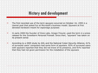 History and development   The first recorded use of the term spyware occurred on October 16, 1995 in a Usenet post that poked fun at Microsoft's business model.  Spyware  at first denoted  hardware  meant for espionage purposes In early 2000 the founder of Zone Labs, Gregor Freund, used the term in a press release for the ZoneAlarm Personal Firewall. Since then, "spyware" has taken on its present sense  According to a 2005 study by AOL and the National Cyber-Security Alliance, 61% of surveyed users' computers had some form of spyware. 92% of surveyed users with spyware reported that they did not know of its presence, and 91% reported that they had not given permission for the installation of the spyware 