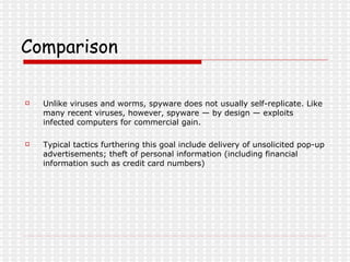 Comparison Unlike viruses and worms, spyware does not usually self-replicate. Like many recent viruses, however, spyware — by design — exploits infected computers for commercial gain. Typical tactics furthering this goal include delivery of unsolicited pop-up advertisements; theft of personal information (including financial information such as credit card numbers) 