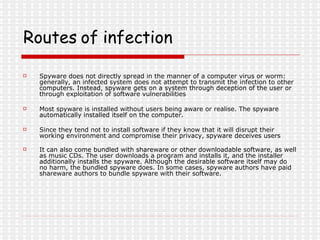 Routes of infection   Spyware does not directly spread in the manner of a computer virus or worm: generally, an infected system does not attempt to transmit the infection to other computers. Instead, spyware gets on a system through deception of the user or through exploitation of software vulnerabilities Most spyware is installed without users being aware or realise. The spyware automatically installed itself on the computer. Since they tend not to install software if they know that it will disrupt their working environment and compromise their privacy, spyware deceives users   It can also come bundled with shareware or other downloadable software, as well as music CDs. The user downloads a program and installs it, and the installer additionally installs the spyware. Although the desirable software itself may do no harm, the bundled spyware does. In some cases, spyware authors have paid shareware authors to bundle spyware with their software.  