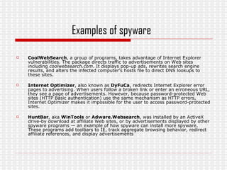 Examples of spyware   CoolWebSearch , a group of programs, takes advantage of Internet Explorer vulnerabilities. The package directs traffic to advertisements on Web sites including  coolwebsearch.com . It displays pop-up ads, rewrites search engine results, and alters the infected computer's hosts file to direct DNS lookups to these sites. Internet Optimizer , also known as  DyFuCa , redirects Internet Explorer error pages to advertising. When users follow a broken link or enter an erroneous URL, they see a page of advertisements. However, because password-protected Web sites (HTTP Basic authentication) use the same mechanism as HTTP errors, Internet Optimizer makes it impossible for the user to access password-protected sites. HuntBar , aka  WinTools  or  Adware.Websearch , was installed by an ActiveX drive-by download at affiliate Web sites, or by advertisements displayed by other spyware programs — an example of how spyware can install more spyware. These programs add toolbars to IE, track aggregate browsing behavior, redirect affiliate references, and display advertisements 