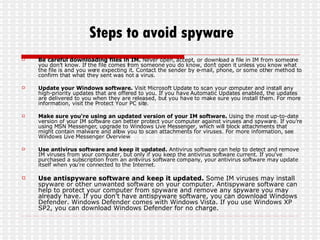 Steps to avoid spyware Be careful downloading files in IM.  Never open, accept, or download a file in IM from someone you don't know. If the file comes from someone you do know, don't open it unless you know what the file is and you were expecting it. Contact the sender by e-mail, phone, or some other method to confirm that what they sent was not a virus.  Update your Windows software.  Visit Microsoft Update to scan your computer and install any high-priority updates that are offered to you. If you have Automatic Updates enabled, the updates are delivered to you when they are released, but you have to make sure you install them. For more information, visit the Protect Your PC site.  Make sure you're using an updated version of your IM software.  Using the most up-to-date version of your IM software can better protect your computer against viruses and spyware. If you're using MSN Messenger, upgrade to Windows Live Messenger, which will block attachments that might contain malware and allow you to scan attachments for viruses. For more information, see Windows Live Messenger Overview Use antivirus software and keep it updated.  Antivirus software can help to detect and remove IM viruses from your computer, but only if you keep the antivirus software current. If you've purchased a subscription from an antivirus software company, your antivirus software may update itself when you're connected to the Internet. Use antispyware software and keep it updated.  Some IM viruses may install spyware or other unwanted software on your computer. Antispyware software can help to protect your computer from spyware and remove any spyware you may already have. If you don't have antispyware software, you can download Windows Defender. Windows Defender comes with Windows Vista. If you use Windows XP SP2, you can download Windows Defender for no charge. 