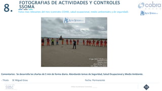 10
FOTOGRAFIAS DE ACTIVIDADES Y CONTROLES
SSOMA
8.
Follow Up Semanal Contratista _____
Fotos mas relevantes del mes (controles COVID, salud ocupacional, medio ambientales y de seguridad).
Comentarios: Se desarrolla las charlas de 5 min de forma diaria. Abordando temas de Seguridad, Salud Ocupacional y Medio Ambiente.
- Título: SE Miguel Grau Fecha: Permanente
 