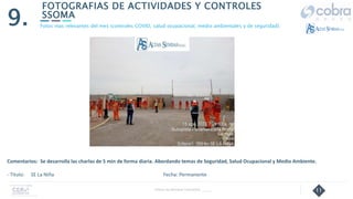 11
FOTOGRAFIAS DE ACTIVIDADES Y CONTROLES
SSOMA
9.
Follow Up Semanal Contratista _____
Fotos mas relevantes del mes (controles COVID, salud ocupacional, medio ambientales y de seguridad).
Comentarios: Se desarrolla las charlas de 5 min de forma diaria. Abordando temas de Seguridad, Salud Ocupacional y Medio Ambiente.
- Título: SE La Niña Fecha: Permanente
 