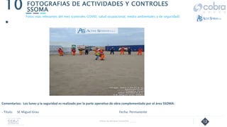 12
FOTOGRAFIAS DE ACTIVIDADES Y CONTROLES
SSOMA
10
.
Follow Up Semanal Contratista _____
Fotos mas relevantes del mes (controles COVID, salud ocupacional, medio ambientales y de seguridad).
Comentarios: Los lunes y la seguridad es realizado por la parte operativa de obra complementado por el área SSOMA.
- Título: SE Miguel Grau Fecha: Permanente
 