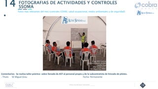 13
FOTOGRAFIAS DE ACTIVIDADES Y CONTROLES
SSOMA
14
.
Follow Up Semanal Contratista _____
Fotos mas relevantes del mes (controles COVID, salud ocupacional, medio ambientales y de seguridad).
Comentarios: Se realiza taller práctico sobre llenado de AST al personal propio y de la subcontratista de hincado de pilotes.
- Título: SE Miguel Grau Fecha: Permanente
 