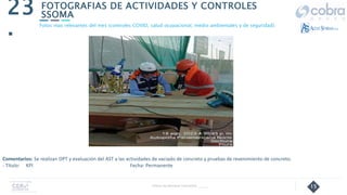 15
FOTOGRAFIAS DE ACTIVIDADES Y CONTROLES
SSOMA
23
.
Follow Up Semanal Contratista _____
Fotos mas relevantes del mes (controles COVID, salud ocupacional, medio ambientales y de seguridad).
Comentarios: Se realizan OPT y evaluación del AST a las actividades de vaciado de concreto y pruebas de revenimiento de concreto.
- Título: KPI Fecha: Permanente
 