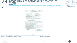 16
FOTOGRAFIAS DE ACTIVIDADES Y CONTROLES
SSOMA
24
.
Follow Up Semanal Contratista _____
Fotos mas relevantes del mes (controles COVID, salud ocupacional, medio ambientales y de seguridad).
Comentarios: Se realiza de manera los check list de vehículos, AST, fatiga y somnolencia.
- Título: Documentos de gestión SSOMA Fecha: Permanente
 