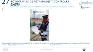 19
FOTOGRAFIAS DE ACTIVIDADES Y CONTROLES
SSOMA
27
.
Follow Up Semanal Contratista _____
Fotos mas relevantes del mes (controles COVID, salud ocupacional, medio ambientales y de seguridad).
Comentarios: Se realizó inspección planeadas (OPS, Verificación de botiquín y kit antiderrame de volquetes a ingresar, Evaluación de AST por Cobra .
- Título: Programa de inspecciones. Fecha: Permanente
 