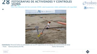 20
FOTOGRAFIAS DE ACTIVIDADES Y CONTROLES
SSOMA
28
.
Follow Up Semanal Contratista _____
Fotos mas relevantes del mes (controles COVID, salud ocupacional, medio ambientales y de seguridad).
Comentarios: Personal realiza sus actividades con sus EPP específicos en los trabajos de revestimiento de talud.
- Título: Buenas prácticas de HSE. Fecha: Permanente
 