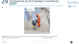 21
FOTOGRAFIAS DE ACTIVIDADES Y CONTROLES
SSOMA
29
.
Follow Up Semanal Contratista _____
Fotos mas relevantes del mes (controles COVID, salud ocupacional, medio ambientales y de seguridad).
Comentarios: Personal realiza sus actividades con sus EPP específicos en los trabajos de relleno y compactación.
- Título: Buenas prácticas de HSE. Fecha: Permanente
 