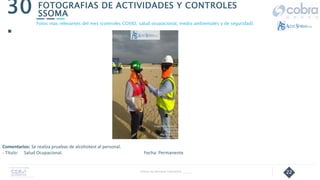 22
FOTOGRAFIAS DE ACTIVIDADES Y CONTROLES
SSOMA
30
.
Follow Up Semanal Contratista _____
Fotos mas relevantes del mes (controles COVID, salud ocupacional, medio ambientales y de seguridad).
Comentarios: Se realiza pruebas de alcohotest al personal.
- Título: Salud Ocupacional. Fecha: Permanente
 