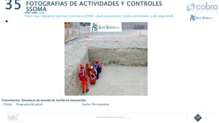 27
FOTOGRAFIAS DE ACTIVIDADES Y CONTROLES
SSOMA
35
.
Follow Up Semanal Contratista _____
Fotos mas relevantes del mes (controles COVID, salud ocupacional, medio ambientales y de seguridad).
Comentarios: Simulacro de rescate de herido en excavación.
- Título: Programa de salud Fecha: Permanente
 