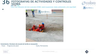 28
FOTOGRAFIAS DE ACTIVIDADES Y CONTROLES
SSOMA
36
.
Follow Up Semanal Contratista _____
Fotos mas relevantes del mes (controles COVID, salud ocupacional, medio ambientales y de seguridad).
Comentarios: Simulacro de rescate de herido en excavación.
- Título: Programa de salud Fecha: Permanente
 