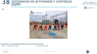 30
FOTOGRAFIAS DE ACTIVIDADES Y CONTROLES
SSOMA
38
.
Follow Up Semanal Contratista _____
Fotos mas relevantes del mes (controles COVID, salud ocupacional, medio ambientales y de seguridad).
Comentarios: Se realiza gimnasia laboral en las charlas de 5 minutos.
- Título: Programa de salud Fecha: Permanente
 