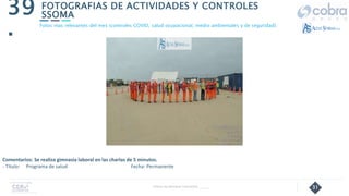 31
FOTOGRAFIAS DE ACTIVIDADES Y CONTROLES
SSOMA
39
.
Follow Up Semanal Contratista _____
Fotos mas relevantes del mes (controles COVID, salud ocupacional, medio ambientales y de seguridad).
Comentarios: Se realiza gimnasia laboral en las charlas de 5 minutos.
- Título: Programa de salud Fecha: Permanente
 