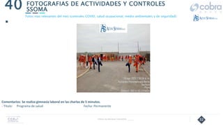 32
FOTOGRAFIAS DE ACTIVIDADES Y CONTROLES
SSOMA
40
.
Follow Up Semanal Contratista _____
Fotos mas relevantes del mes (controles COVID, salud ocupacional, medio ambientales y de seguridad).
Comentarios: Se realiza gimnasia laboral en las charlas de 5 minutos.
- Título: Programa de salud Fecha: Permanente
 