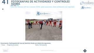 33
FOTOGRAFIAS DE ACTIVIDADES Y CONTROLES
SSOMA
41
.
Follow Up Semanal Contratista _____
Fotos mas relevantes del mes (controles COVID, salud ocupacional, medio ambientales y de seguridad).
Comentarios: Participación del área de Salud del cliente con talleres de ergonomía.
- Título: Programa de salud Fecha: Permanente
 