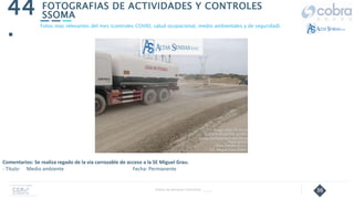 36
FOTOGRAFIAS DE ACTIVIDADES Y CONTROLES
SSOMA
44
.
Follow Up Semanal Contratista _____
Fotos mas relevantes del mes (controles COVID, salud ocupacional, medio ambientales y de seguridad).
Comentarios: Se realiza regado de la vía carrozable de acceso a la SE Miguel Grau.
- Título: Medio ambiente Fecha: Permanente
 