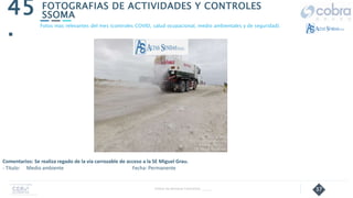 37
FOTOGRAFIAS DE ACTIVIDADES Y CONTROLES
SSOMA
45
.
Follow Up Semanal Contratista _____
Fotos mas relevantes del mes (controles COVID, salud ocupacional, medio ambientales y de seguridad).
Comentarios: Se realiza regado de la vía carrozable de acceso a la SE Miguel Grau.
- Título: Medio ambiente Fecha: Permanente
 