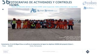 48
56
.
Follow Up Semanal Contratista _____
FOTOGRAFIAS DE ACTIVIDADES Y CONTROLES
SSOMA
Fotos mas relevantes del mes (controles COVID, salud ocupacional, medio ambientales y de seguridad).
Comentarios: En la SE Miguel Grau se reafirma el compromiso de lograr los objetivos SSOMA del proyecto Enlace 1.
- Título: SSOMA Fecha: Permanente
 