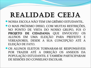 RREEAALLIIDDAADDEE CCEEEEJJAA 
NOSSA ESCOLA NÃO TEM UM GRÊMIO ESTUDANTIL. 
O MAIS PRÓXIMO DISSO, COM MUITAS RESTRIÇÕES, 
NO PONTO DE VISTA DO NOSSO GRUPO, FOI O 
PPRROOJJEETTOO DDEE CCIIDDAADDAANNIIAA QUE ENVOLVEU OS 
ALUNOS EM UMA ELEIÇÃO PARA PREFEITO E 
VEREADORES, DESDE A SUA CONCEPÇÃO ATÉ A 
ELEIÇÃO DE FATO. 
OS ALUNOS ELEITOS TORNARAM-SE RESPONSÁVEIS 
POR TRAZER ATÉ A DIREÇÃO OS ANSEIOS DA 
POPULAÇÃO ESTUDANTIL E TAMBÉM PARTICIPARAM 
DE SESSÕES DO CONSELHO ESCOLAR. 
 