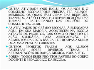 OUTRA ATIVIDADE QUE INCLUI OS ALUNOS É O 
CONSELHO ESCOLAR QUE PRECISA TER ALUNOS-MEMBROS, 
OS QUAIS PARTICIPAM DAS REUNIÕES, 
TRAZENDO ATÉ O CONSELHO REIVINDICAÇÕES DAS 
TURMAS E PARTICIPANDO DAS DECISÕES DO 
CONSELHO ESCOLAR. 
AS ATIVIDADES DO GRÊMIO ESCOLAR JÁ ELENCADAS 
AQUI, EM SUA MAIORIA, ACONTECEM NA ESCOLA 
ATRAVÉS DE PROJETOS, TAIS COMO O PROJETO DE 
AÇÃO SOLIDÁRIA PARA ARRECADAÇÃO DE 
ALIMENTOS DA CESTA BÁSICA E DE ROUPAS A SEREM 
DOADAS A PESSOAS CARENTES. 
OUTROS PROJETOS TRAZEM AOS ALUNOS 
PALESTRAS SOBRE DIVERSOS TEMAS, E 
APRESENTAÇÕES DE DANÇA, MÚSICA, POESIA, ETC. 
PORÉM, TODOS ESSES PROJETOS PARTEM DO CORPO 
DOCENTE E PEDAGÓGICO DA ESCOLA. 
 