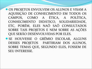 OS PROJETOS ENVOLVEM OS ALUNOS E VISAM A 
AQUISIÇÃO DE CONHECIMENTO EM TODOS OS 
CAMPOS, COMO A ÉTICA, A POLÍTICA, 
CONHECIMENTO DIDÁTICO, SOLIDARIEDADE, 
ETC, PORÉM, ELES NAÕ SAÕ CONSULTADOS 
SOBRE TAIS PROJETOS E NEM SOBRE AS AÇÕES 
QUE SERÃO DESENVOLVIDAS POR ELES. 
SE HOUVESSE O GRÊMIO ESCOLAR, ALGUNS 
DESSES PROJETOS PARTIRIAM DOS ALUNOS, 
SOBRE TEMAS QUE, SEGUNDO ELES, FOSSEM DE 
SEU INTERESSE. 
 