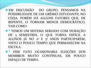 EM DISCUSSÃO DO GRUPO, PENSAMOS NA 
POSSIBILIDADE DE UM GRÊMIO ESTUDANTIL NO 
CEEJA, PORÉM HÁ ALGUNS FATORES QUE, DE 
REPENTE, O TORNAM MENOS DEMOCRÁTICO, 
TAIS COMO: 
* TEMOS UM SISTEMA SERIADO COM DURAÇÃO 
DE 3 SEMESTRES, O QUE TORNA DIFÍCIL A 
ALUNOS JÁ NO 2º E 3º ANOS PARTICIPAREM, 
VISTO O POUCO TEMPO QUE PERMANECEM NA 
ESCOLA. 
* ESSE FATO OCASIONARIA ELEIÇÕES DOS 
MEMBROS MUITO CONTÍNUAS, EM POUCO 
ESPAÇO DE TEMPO. 
 